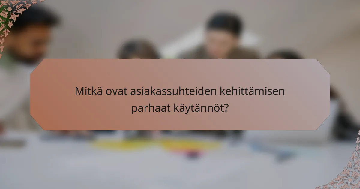 Mitkä ovat asiakassuhteiden kehittämisen parhaat käytännöt?