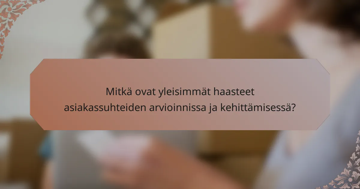 Mitkä ovat yleisimmät haasteet asiakassuhteiden arvioinnissa ja kehittämisessä?