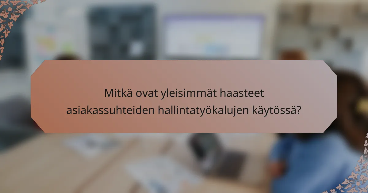 Mitkä ovat yleisimmät haasteet asiakassuhteiden hallintatyökalujen käytössä?